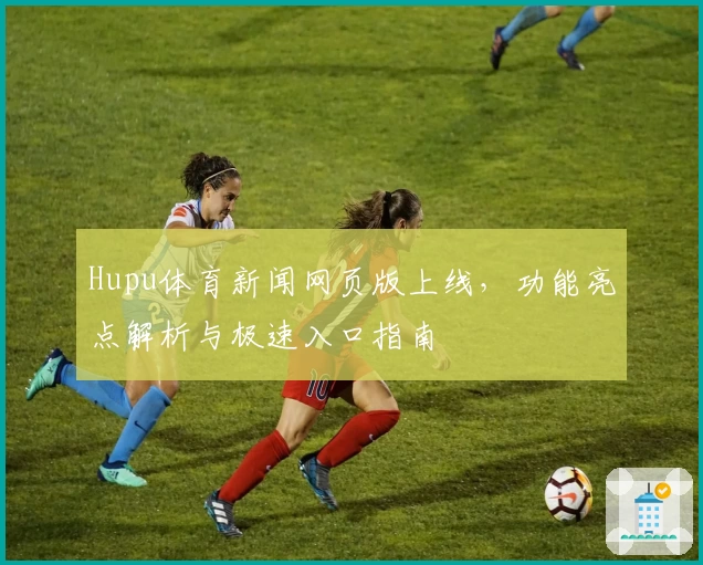 Hupu体育新闻网页版上线，功能亮点解析与极速入口指南