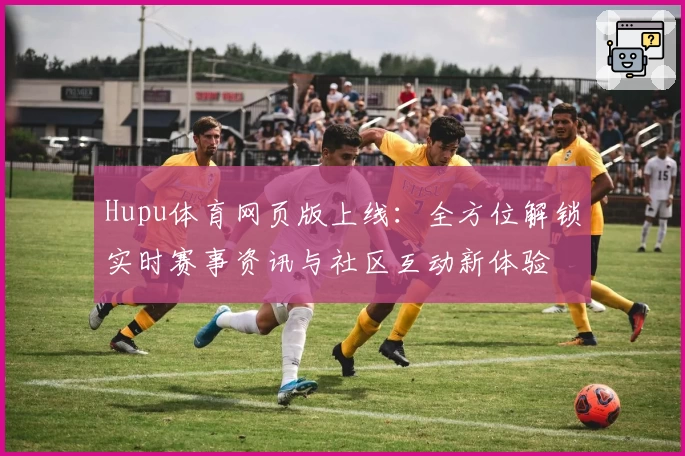 Hupu体育网页版上线:全方位解锁实时赛事资讯与社区互动新体验