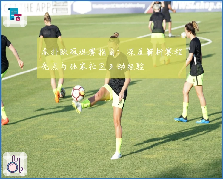 虎扑欧冠观赛指南:深度解析赛程亮点与独家社区互动经验