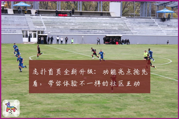 虎扑首页全新升级：功能亮点抢先看，带你体验不一样的社区互动