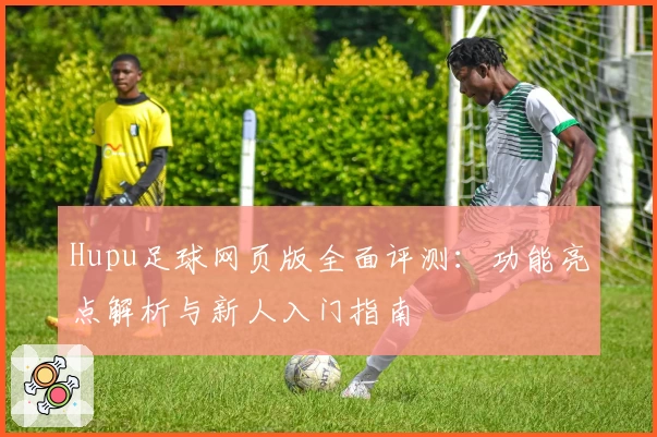 Hupu足球网页版全面评测：功能亮点解析与新人入门指南