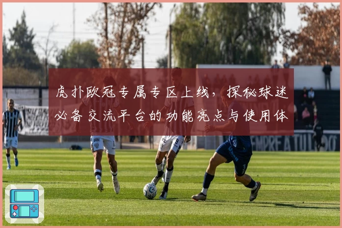 虎扑欧冠专属专区上线，探秘球迷必备交流平台的功能亮点与使用体验