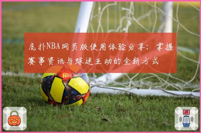 虎扑NBA网页版使用体验分享：掌握赛事资讯与球迷互动的全新方式