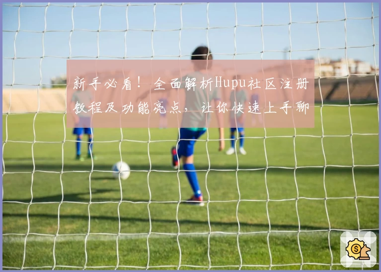 新手必看!全面解析Hupu社区注册教程及功能亮点,让你快速上手聊天互动新体验