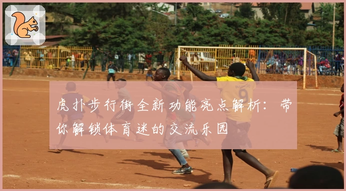 虎扑步行街全新功能亮点解析：带你解锁体育迷的交流乐园