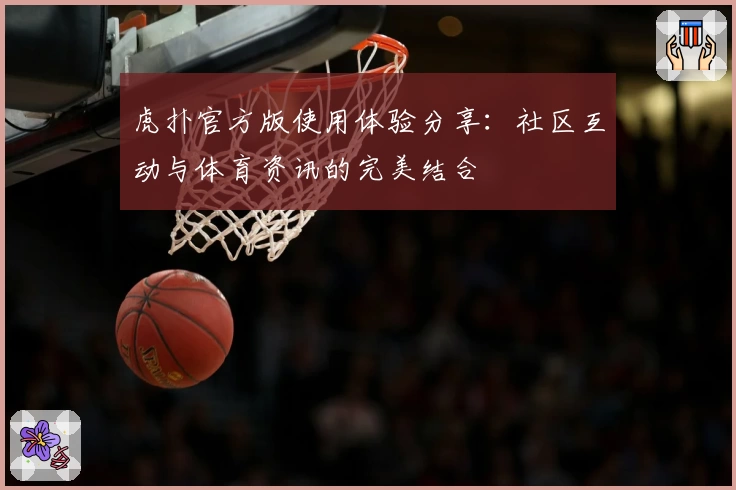 虎扑官方版使用体验分享:社区互动与体育资讯的完美结合