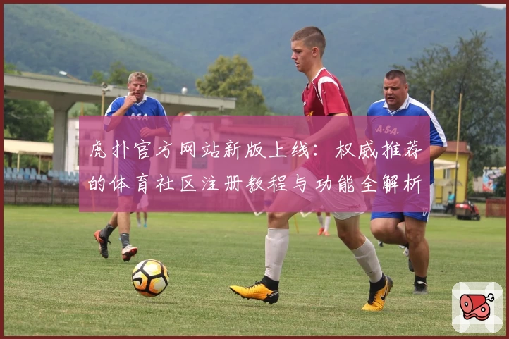 虎扑官方网站新版上线：权威推荐的体育社区注册教程与功能全解析