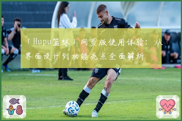 「Hupu篮球」网页版使用体验:从界面设计到功能亮点全面解析