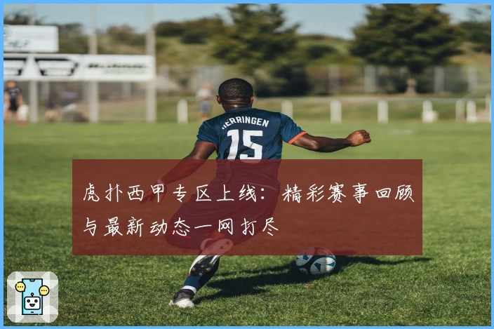 虎扑西甲专区上线：精彩赛事回顾与最新动态一网打尽