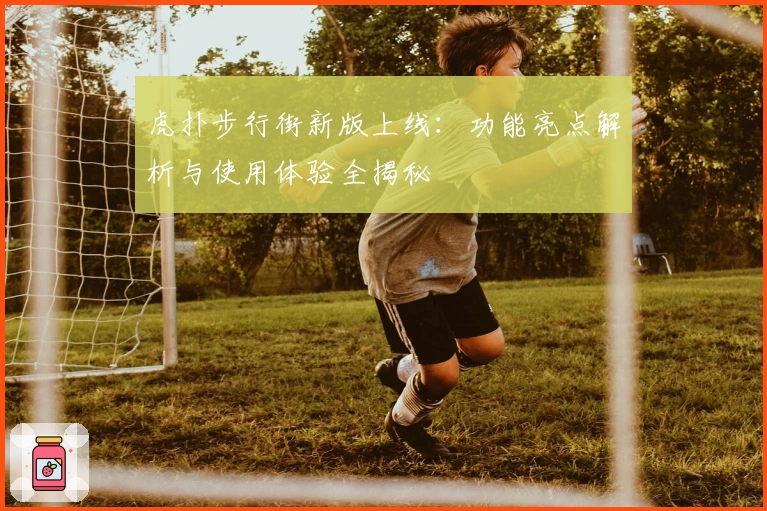 虎扑步行街新版上线：功能亮点解析与使用体验全揭秘