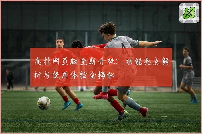 虎扑网页版全新升级：功能亮点解析与使用体验全揭秘