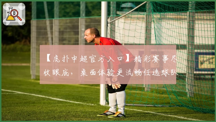 【虎扑中超官方入口】精彩赛事尽收眼底，桌面体验更流畅任选球队掌控赛场