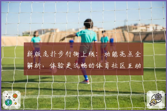 新版虎扑步行街上线：功能亮点全解析，体验更流畅的体育社区互动