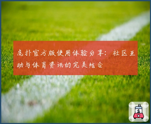 虎扑官方版使用体验分享：社区互动与体育资讯的完美结合