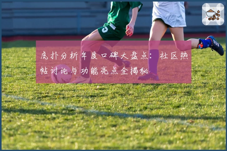 虎扑分析年度口碑大盘点：社区热帖讨论与功能亮点全揭秘