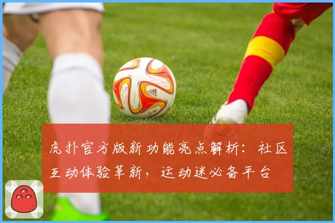 虎扑官方版新功能亮点解析：社区互动体验革新，运动迷必备平台