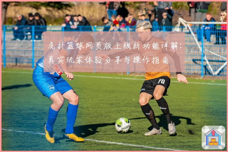 虎扑篮球网页版上线新功能详解：真实玩家体验分享与操作指南