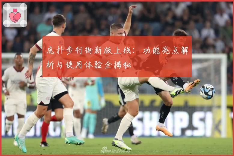 虎扑步行街新版上线：功能亮点解析与使用体验全揭秘