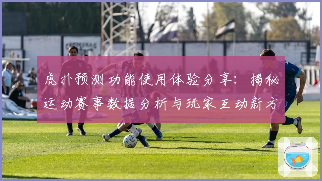 虎扑预测功能使用体验分享:揭秘运动赛事数据分析与玩家互动新方式