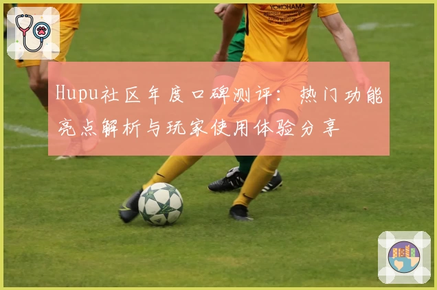 Hupu社区年度口碑测评：热门功能亮点解析与玩家使用体验分享