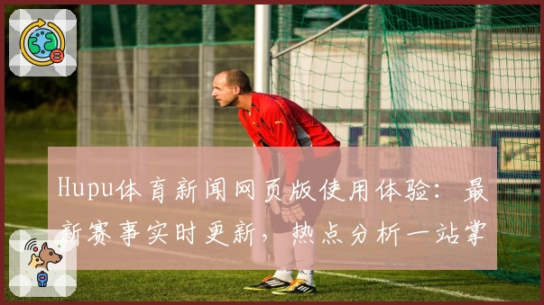 Hupu体育新闻网页版使用体验：最新赛事实时更新，热点分析一站掌握