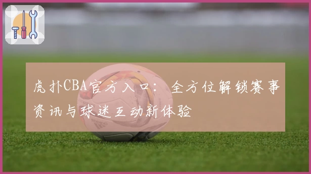 虎扑CBA官方入口：全方位解锁赛事资讯与球迷互动新体验
