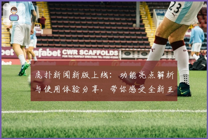 虎扑新闻新版上线：功能亮点解析与使用体验分享，带你感受全新互动方式