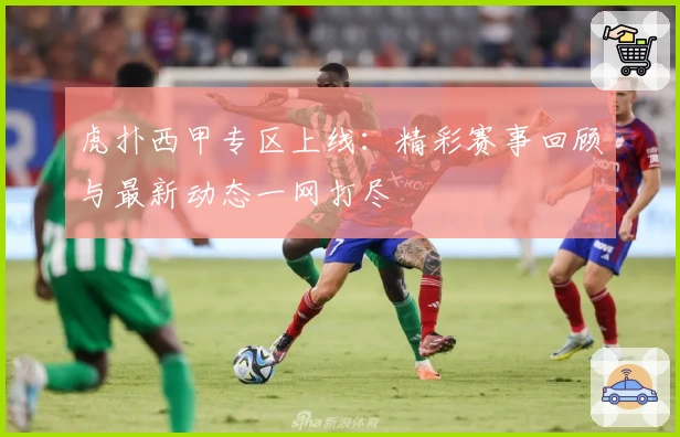 虎扑西甲专区上线：精彩赛事回顾与最新动态一网打尽