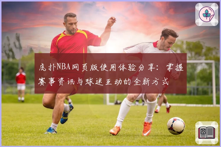 虎扑NBA网页版使用体验分享：掌握赛事资讯与球迷互动的全新方式