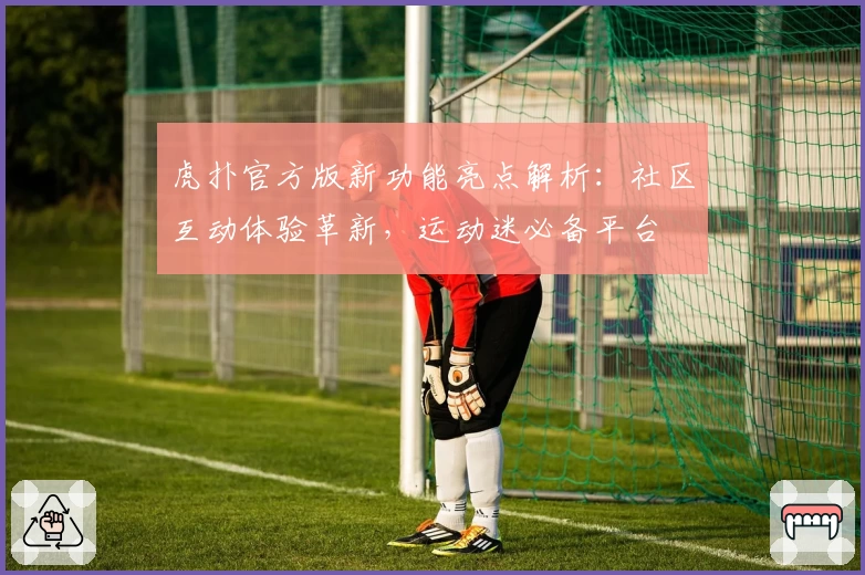 虎扑官方版新功能亮点解析：社区互动体验革新，运动迷必备平台